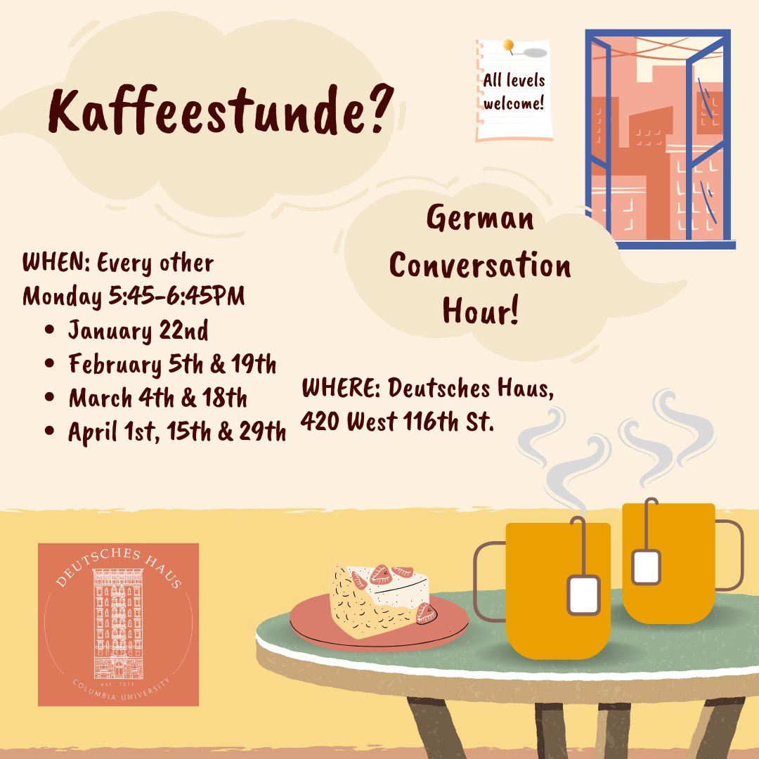 Kaffeestunde: German Conversation Hour. When: Every other Monday 5:45-6:45 PM January 22nd, February 5th and 19th, march 4th & 18th, April 1st, 15th, and 29th. Where: Deutsches Haus, 420 West 116th St.